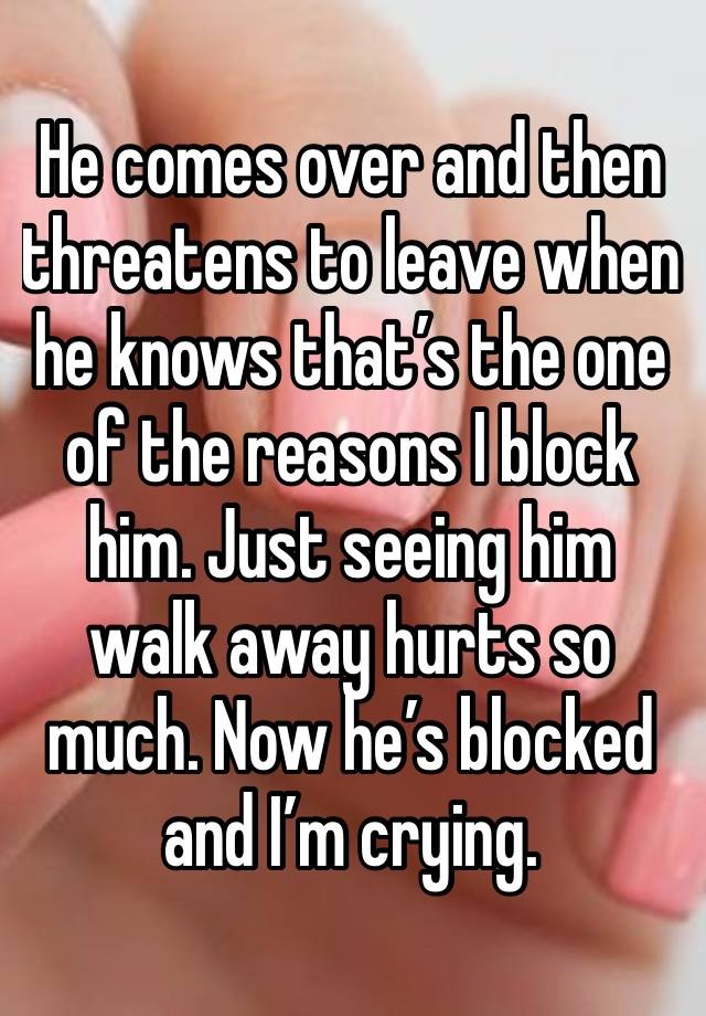 He comes over and then threatens to leave when he knows that’s the one of the reasons I block him. Just seeing him walk away hurts so much. Now he’s blocked and I’m crying.