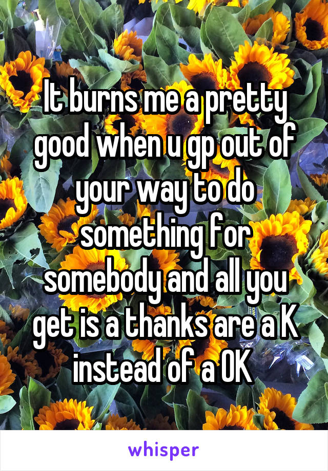 It burns me a pretty good when u gp out of your way to do something for somebody and all you get is a thanks are a K instead of a OK 