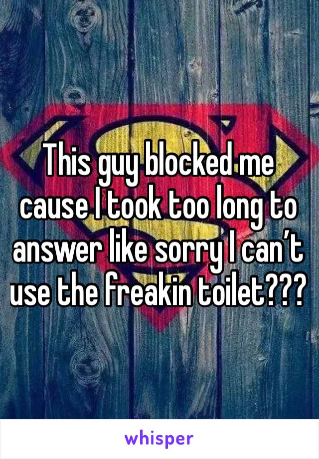 This guy blocked me cause I took too long to answer like sorry I can’t use the freakin toilet???