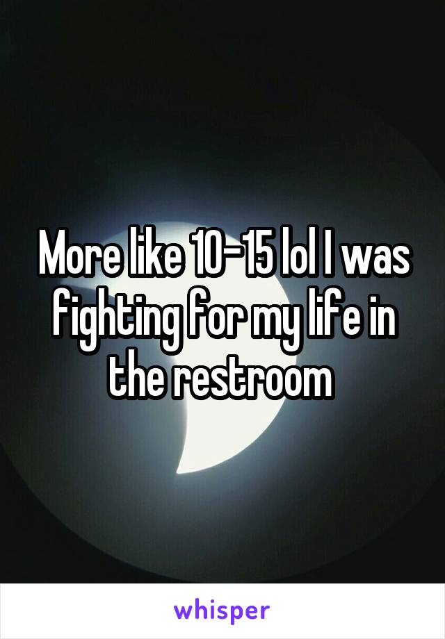 More like 10-15 lol I was fighting for my life in the restroom 