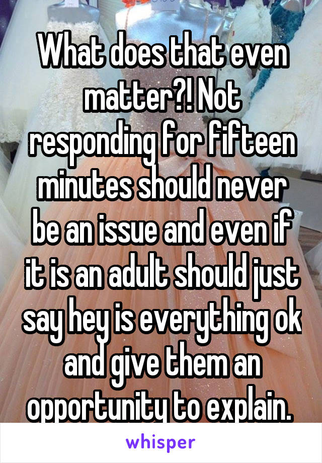 What does that even matter?! Not responding for fifteen minutes should never be an issue and even if it is an adult should just say hey is everything ok and give them an opportunity to explain. 