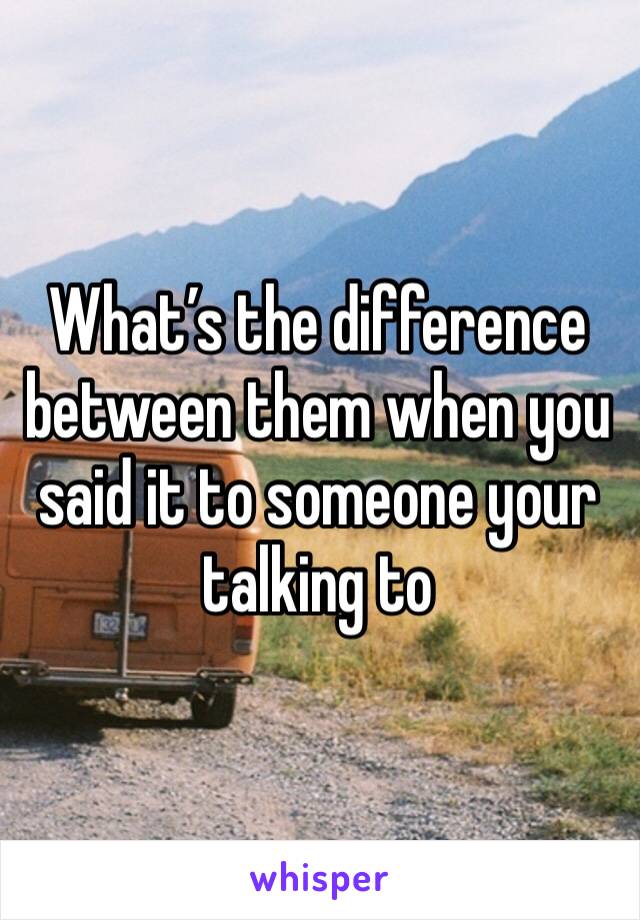 What’s the difference between them when you said it to someone your talking to 