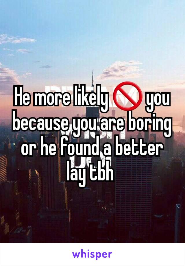 He more likely 🚫 you because you are boring or he found a better lay tbh 