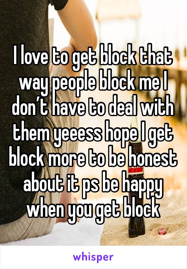 I love to get block that way people block me I don’t have to deal with them yeeess hope I get block more to be honest about it ps be happy when you get block 