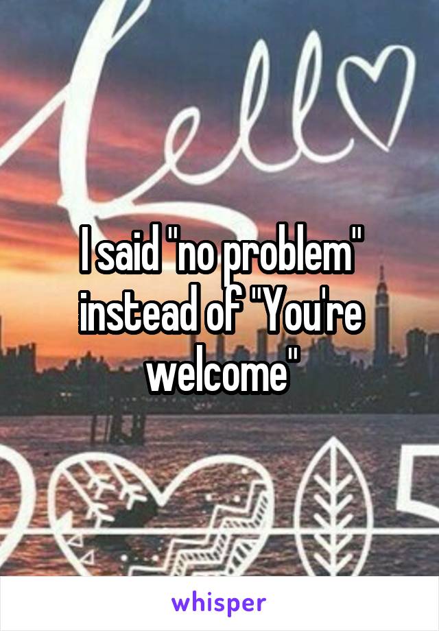 I said "no problem" instead of "You're welcome"