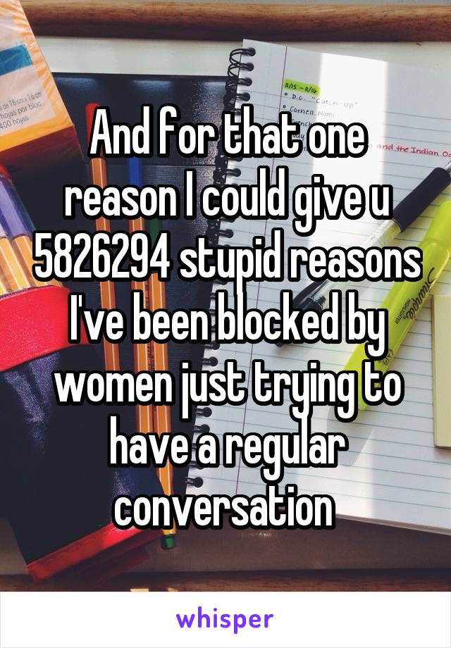 And for that one reason I could give u 5826294 stupid reasons I've been blocked by women just trying to have a regular conversation 