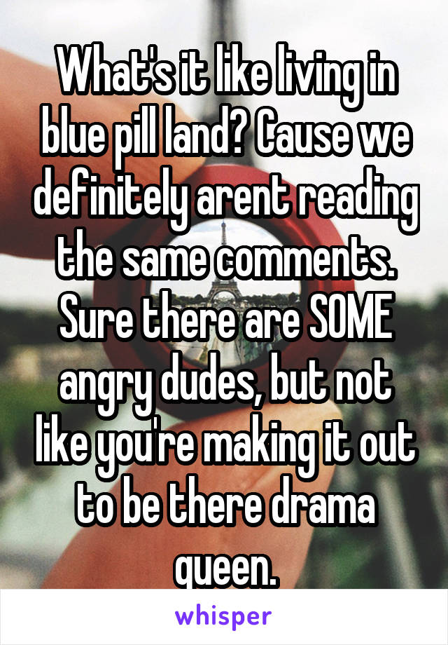 What's it like living in blue pill land? Cause we definitely arent reading the same comments. Sure there are SOME angry dudes, but not like you're making it out to be there drama queen.