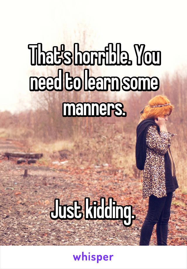 That's horrible. You need to learn some manners.



Just kidding. 