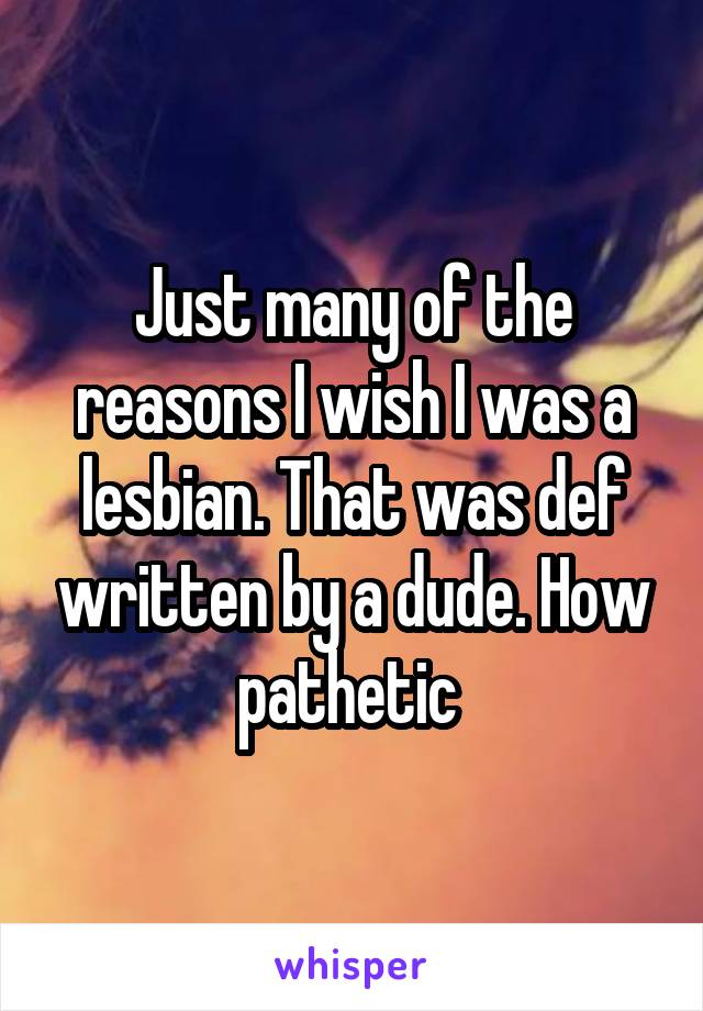 Just many of the reasons I wish I was a lesbian. That was def written by a dude. How pathetic 