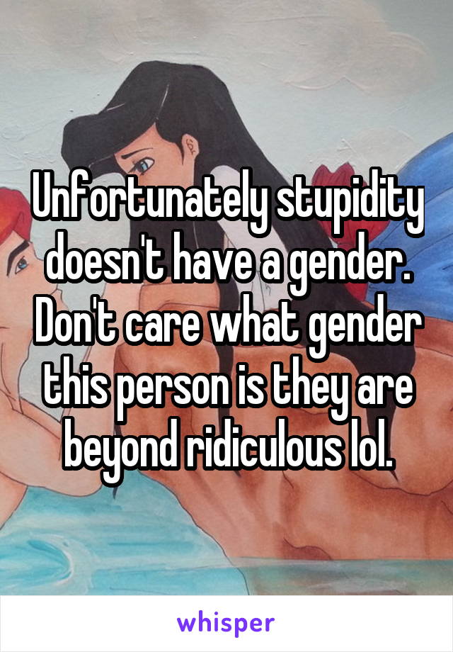 Unfortunately stupidity doesn't have a gender. Don't care what gender this person is they are beyond ridiculous lol.