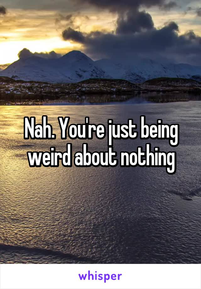 Nah. You're just being weird about nothing