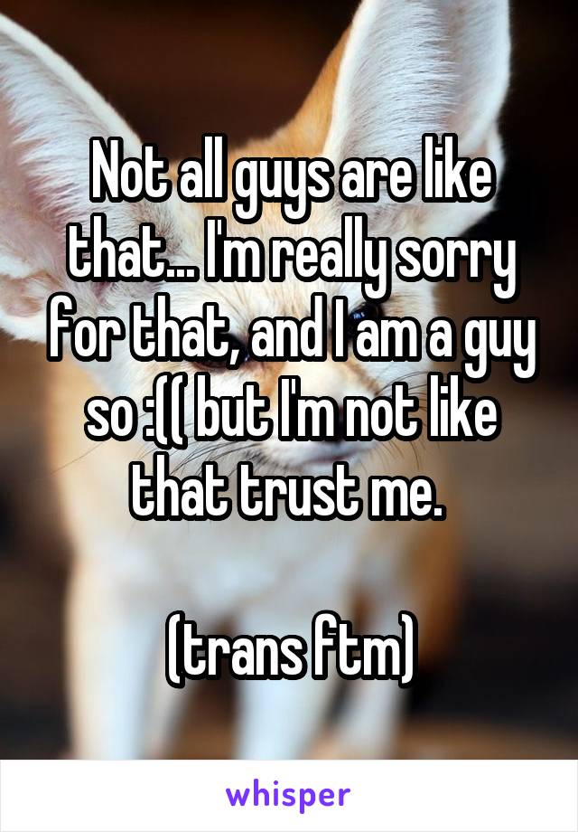 Not all guys are like that... I'm really sorry for that, and I am a guy so :(( but I'm not like that trust me. 

(trans ftm)