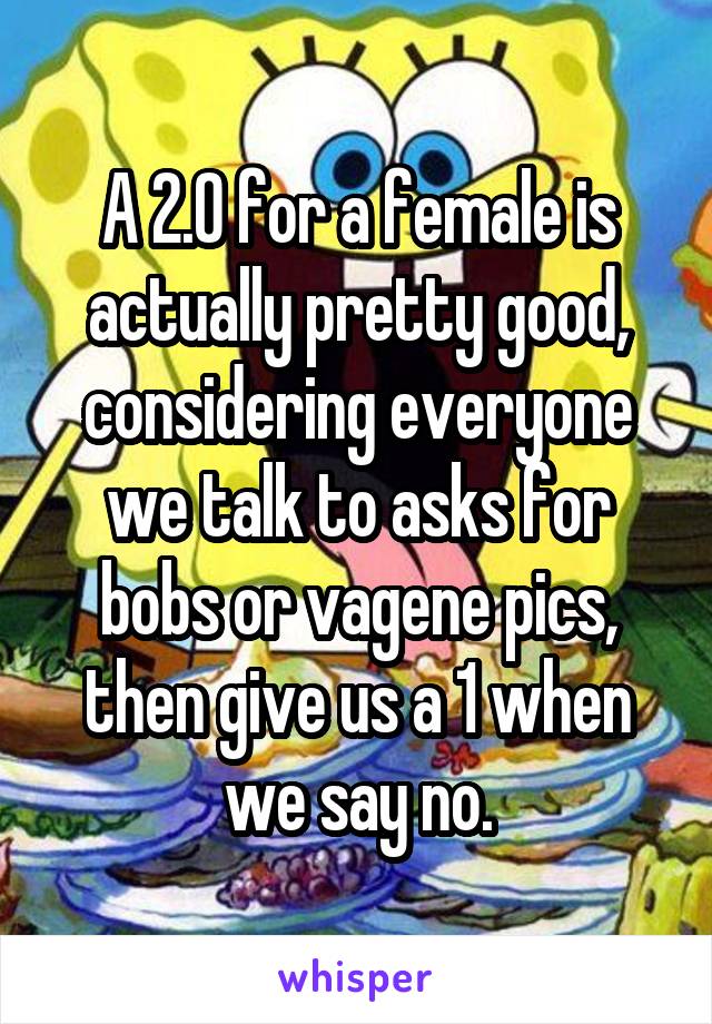 A 2.0 for a female is actually pretty good, considering everyone we talk to asks for bobs or vagene pics, then give us a 1 when we say no.