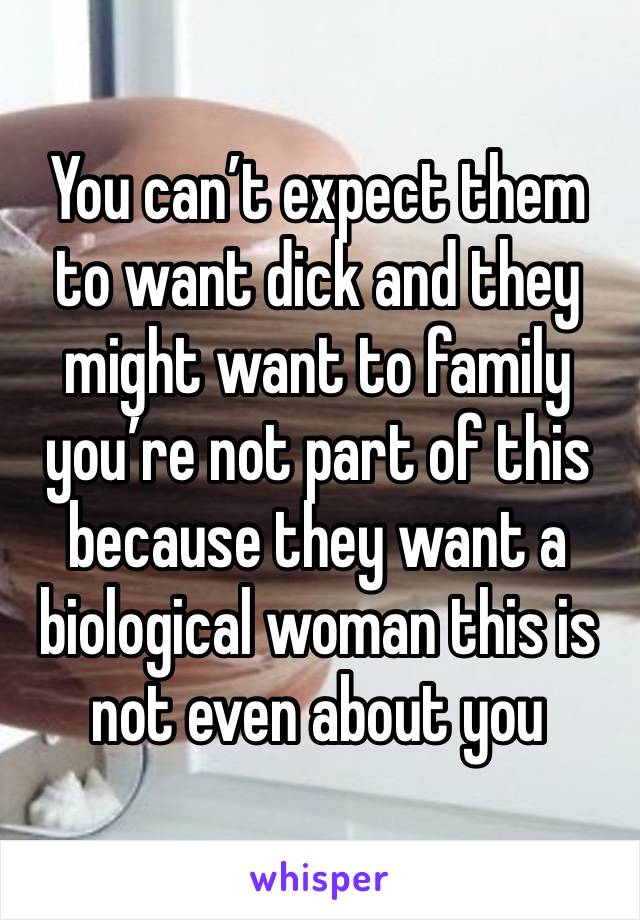 You can’t expect them to want dick and they might want to family you’re not part of this because they want a biological woman this is not even about you