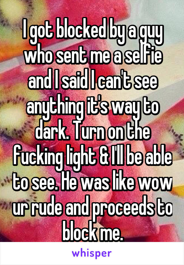 I got blocked by a guy who sent me a selfie and I said I can't see anything it's way to dark. Turn on the fucking light & I'll be able to see. He was like wow ur rude and proceeds to block me.