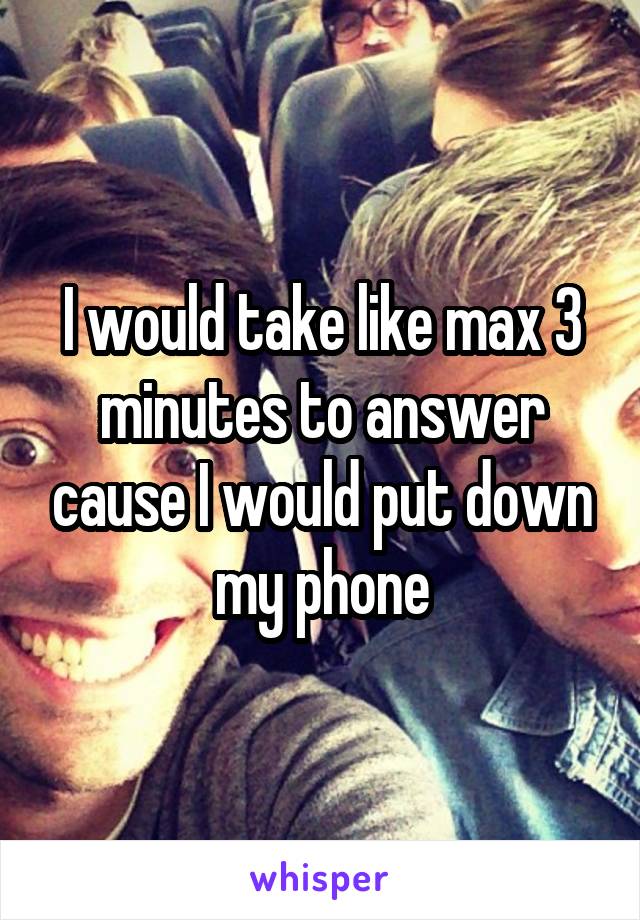 I would take like max 3 minutes to answer cause I would put down my phone