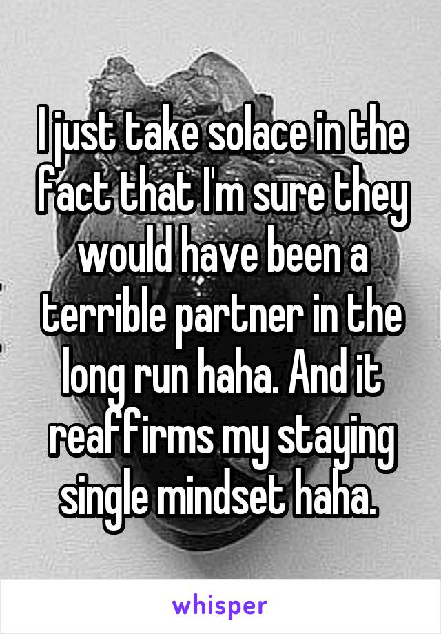 I just take solace in the fact that I'm sure they would have been a terrible partner in the long run haha. And it reaffirms my staying single mindset haha. 