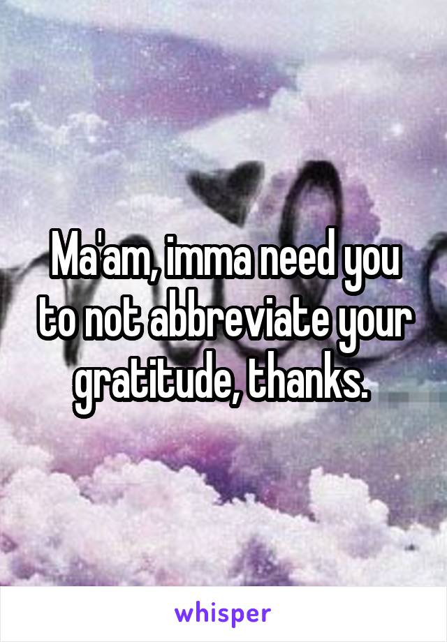 Ma'am, imma need you to not abbreviate your gratitude, thanks. 