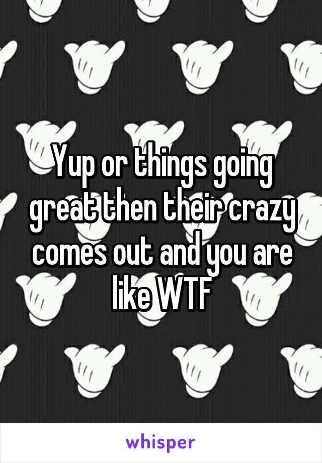 Yup or things going great then their crazy comes out and you are like WTF