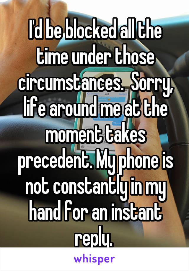 I'd be blocked all the time under those circumstances.  Sorry, life around me at the moment takes precedent. My phone is not constantly in my hand for an instant reply. 