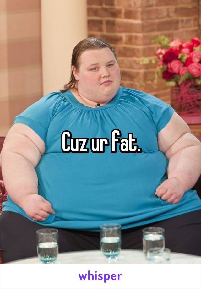 Cuz ur fat.