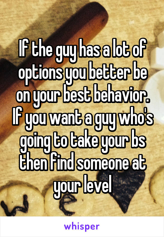 If the guy has a lot of options you better be on your best behavior. If you want a guy who's going to take your bs then find someone at your level