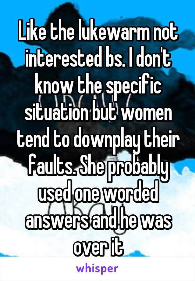 Like the lukewarm not interested bs. I don't know the specific situation but women tend to downplay their faults. She probably used one worded answers and he was over it