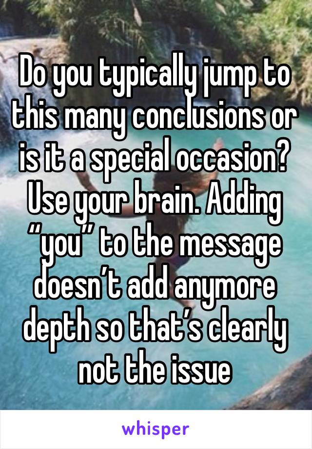 Do you typically jump to this many conclusions or is it a special occasion?
Use your brain. Adding “you” to the message doesn’t add anymore depth so that’s clearly not the issue