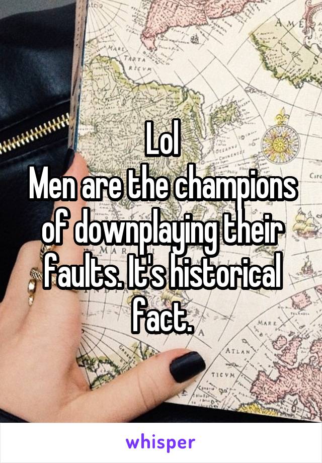 Lol
Men are the champions of downplaying their faults. It's historical fact.