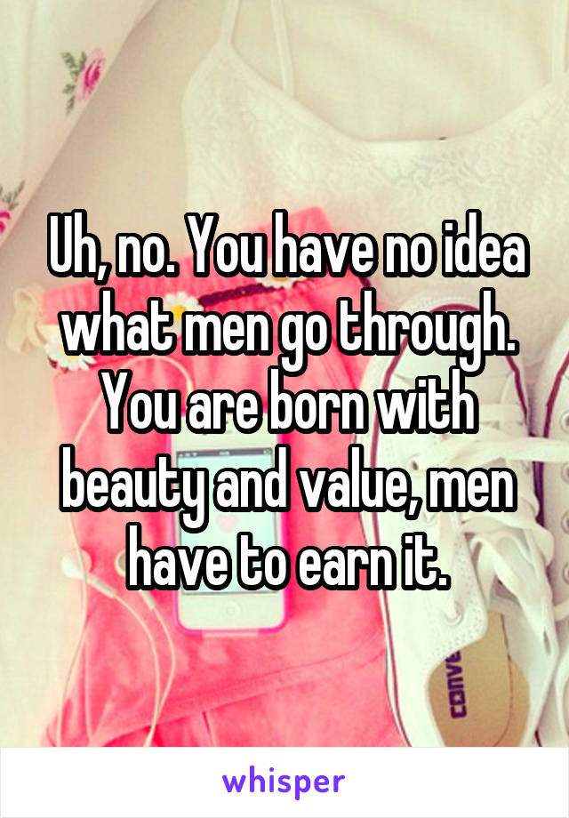 Uh, no. You have no idea what men go through. You are born with beauty and value, men have to earn it.