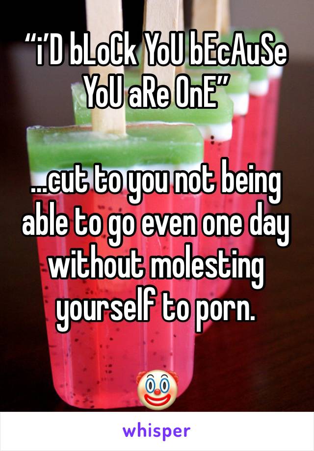 “i’D bLoCk YoU bEcAuSe YoU aRe OnE”

…cut to you not being able to go even one day without molesting yourself to porn.

🤡