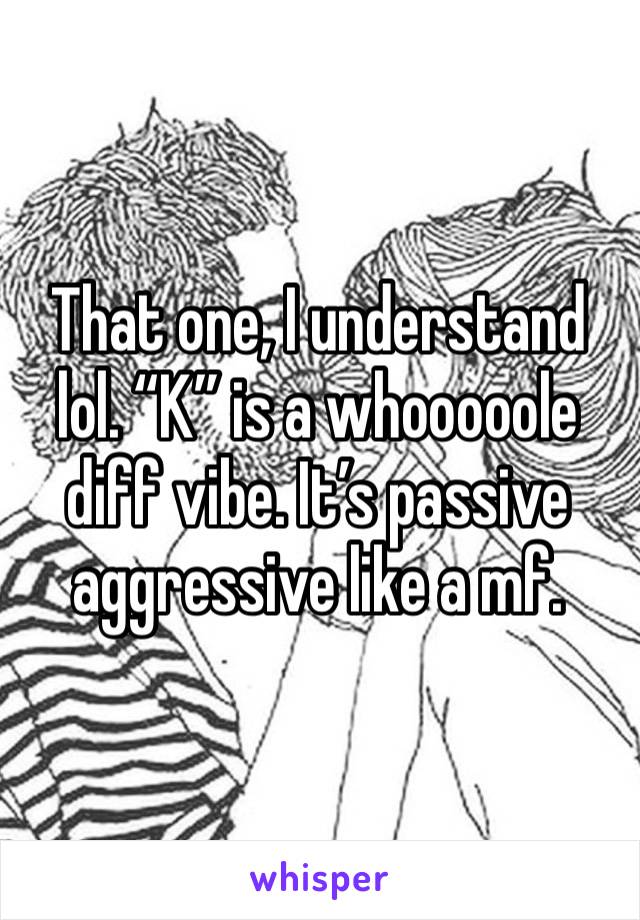 That one, I understand lol. “K” is a whooooole diff vibe. It’s passive aggressive like a mf.