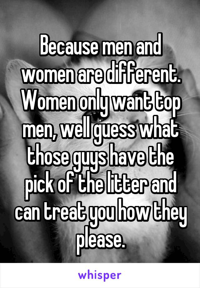 Because men and women are different. Women only want top men, well guess what those guys have the pick of the litter and can treat you how they please.