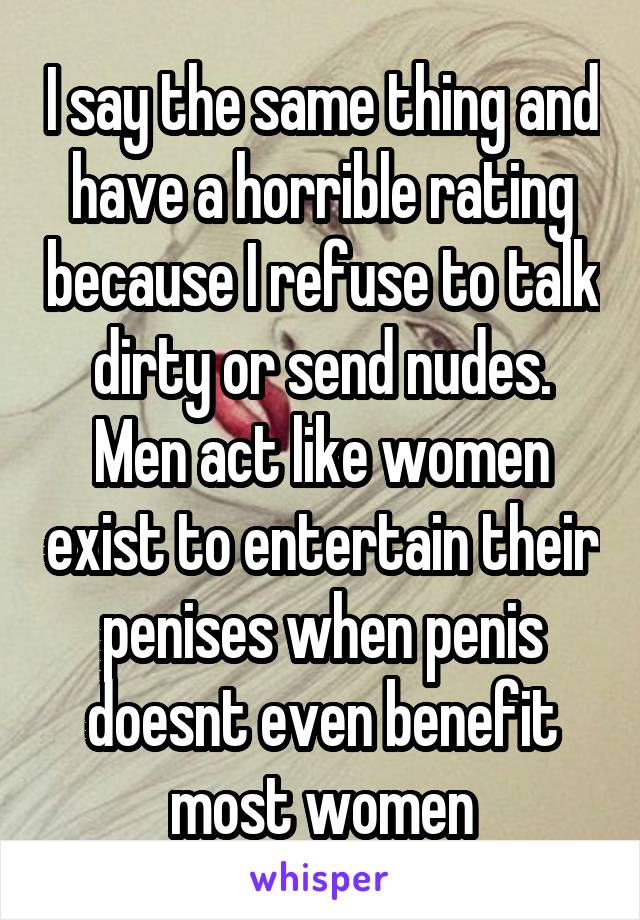 I say the same thing and have a horrible rating because I refuse to talk dirty or send nudes. Men act like women exist to entertain their penises when penis doesnt even benefit most women