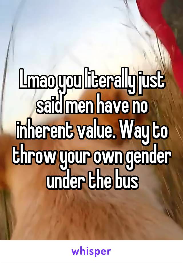 Lmao you literally just said men have no inherent value. Way to throw your own gender under the bus