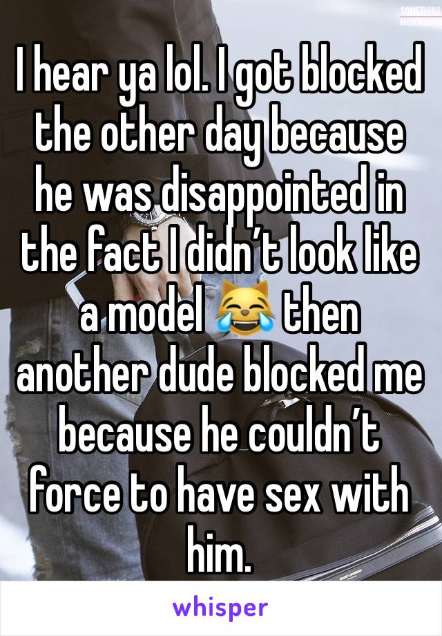 I hear ya lol. I got blocked the other day because he was disappointed in the fact I didn’t look like a model 😹 then another dude blocked me because he couldn’t force to have sex with him. 