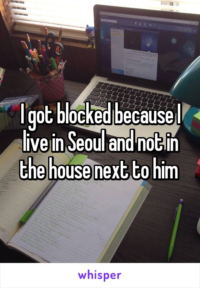 I got blocked because I live in Seoul and not in the house next to him 