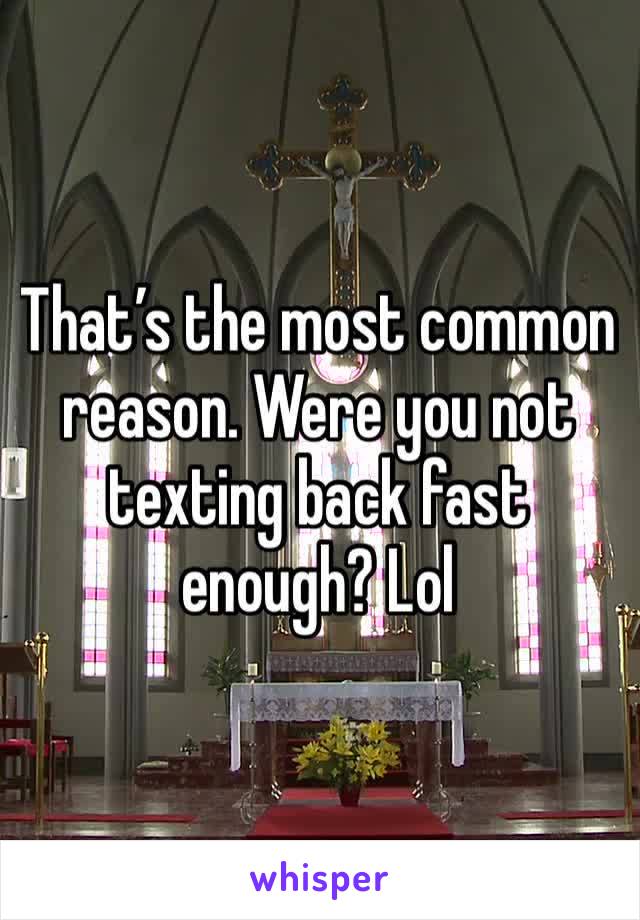 That’s the most common reason. Were you not texting back fast enough? Lol