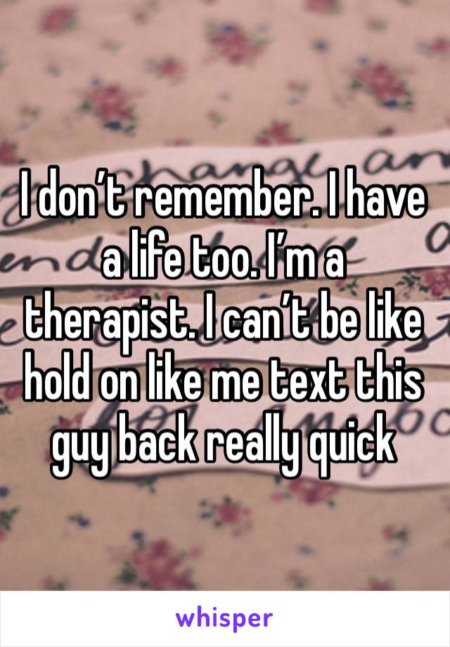 I don’t remember. I have a life too. I’m a therapist. I can’t be like hold on like me text this guy back really quick