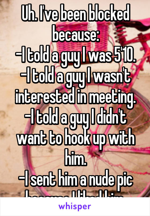 Uh. I've been blocked because:
-I told a guy I was 5'10.
-I told a guy I wasn't interested in meeting.
-I told a guy I didn't want to hook up with him.
-I sent him a nude pic because I liked him.