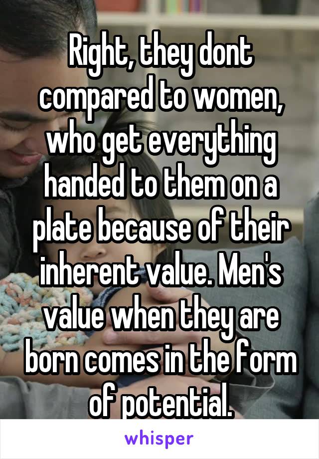 Right, they dont compared to women, who get everything handed to them on a plate because of their inherent value. Men's value when they are born comes in the form of potential.