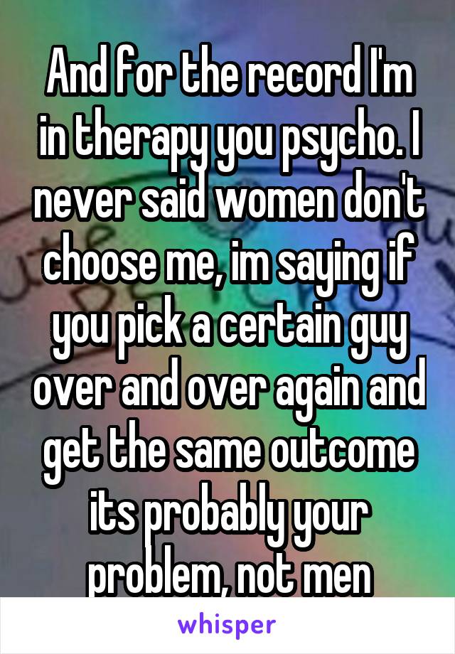 And for the record I'm in therapy you psycho. I never said women don't choose me, im saying if you pick a certain guy over and over again and get the same outcome its probably your problem, not men