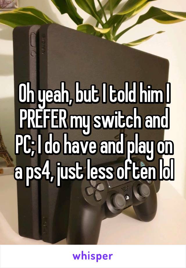 Oh yeah, but I told him I PREFER my switch and PC; I do have and play on a ps4, just less often lol