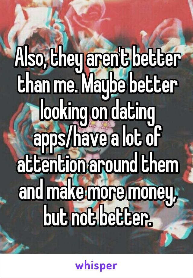 Also, they aren't better than me. Maybe better looking on dating apps/have a lot of attention around them and make more money, but not better.