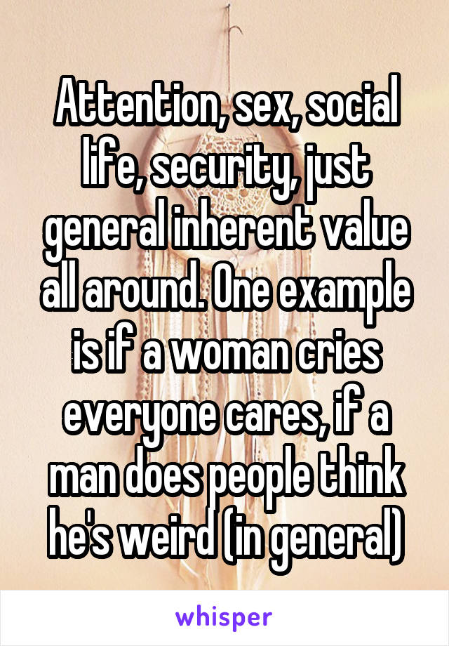 Attention, sex, social life, security, just general inherent value all around. One example is if a woman cries everyone cares, if a man does people think he's weird (in general)