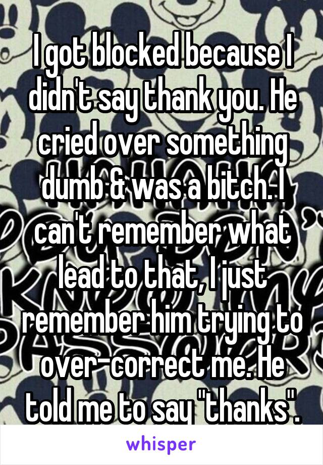 I got blocked because I didn't say thank you. He cried over something dumb & was a bitch. I can't remember what lead to that, I just remember him trying to over-correct me. He told me to say "thanks".