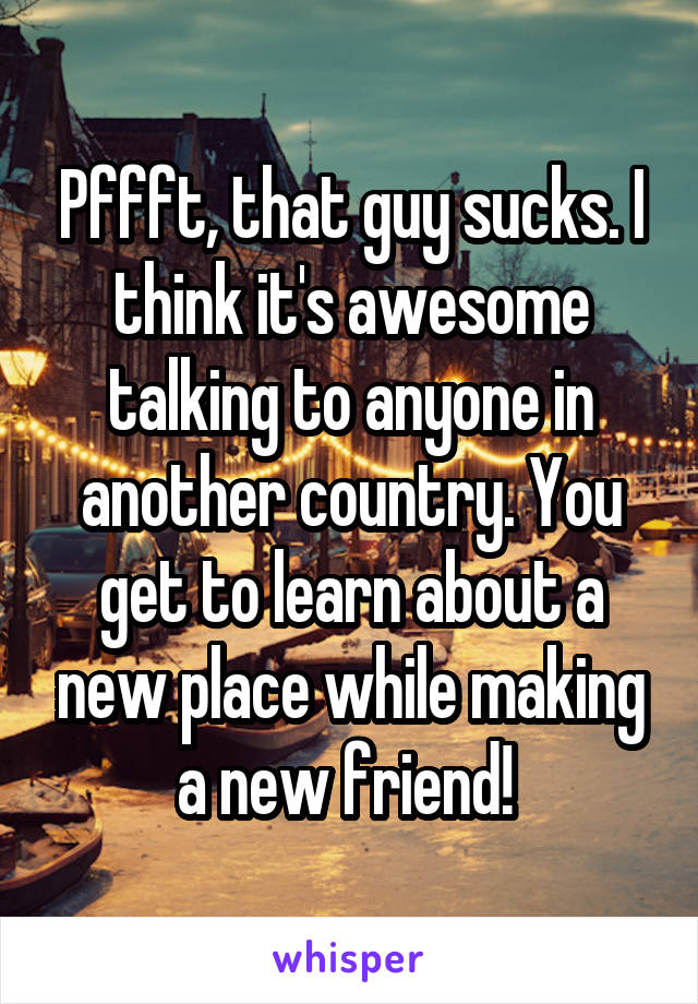 Pffft, that guy sucks. I think it's awesome talking to anyone in another country. You get to learn about a new place while making a new friend! 