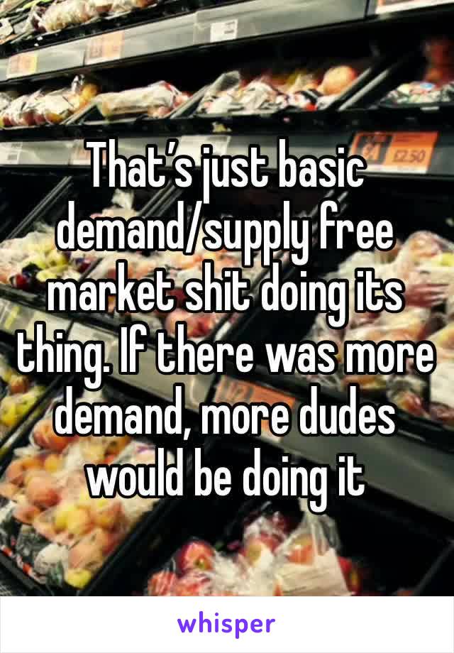 That’s just basic demand/supply free market shit doing its thing. If there was more demand, more dudes would be doing it