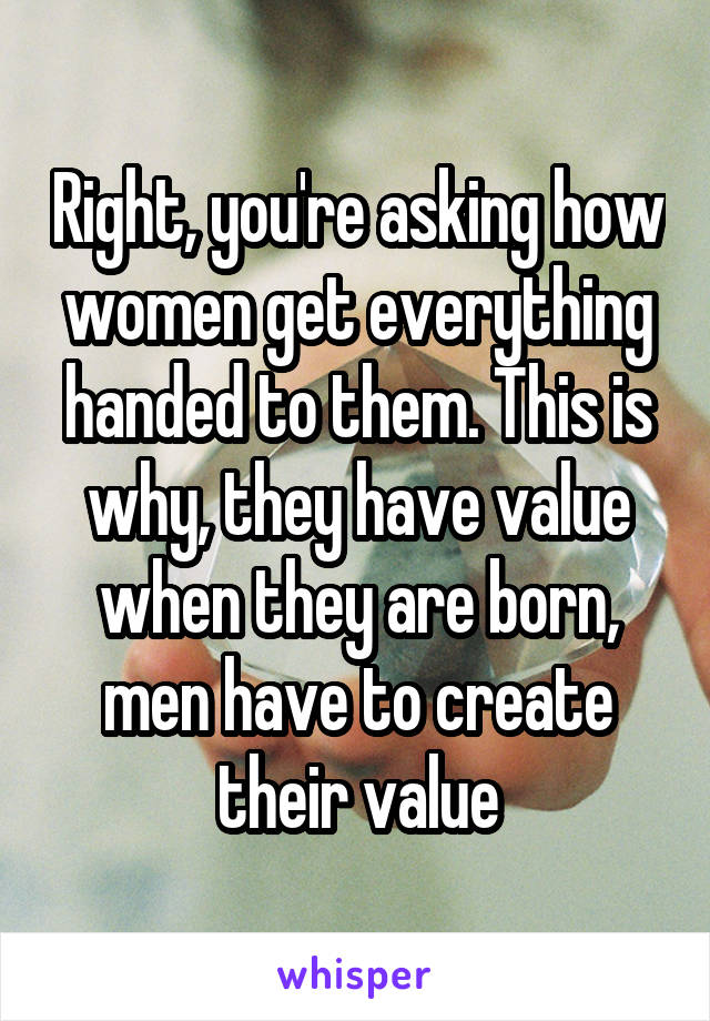 Right, you're asking how women get everything handed to them. This is why, they have value when they are born, men have to create their value