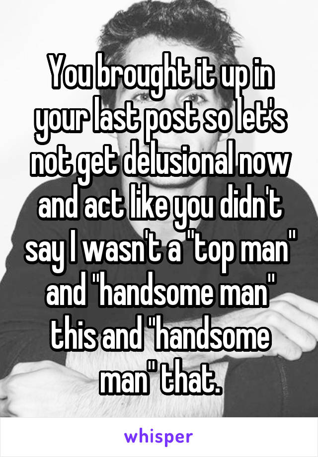 You brought it up in your last post so let's not get delusional now and act like you didn't say I wasn't a "top man" and "handsome man" this and "handsome man" that.